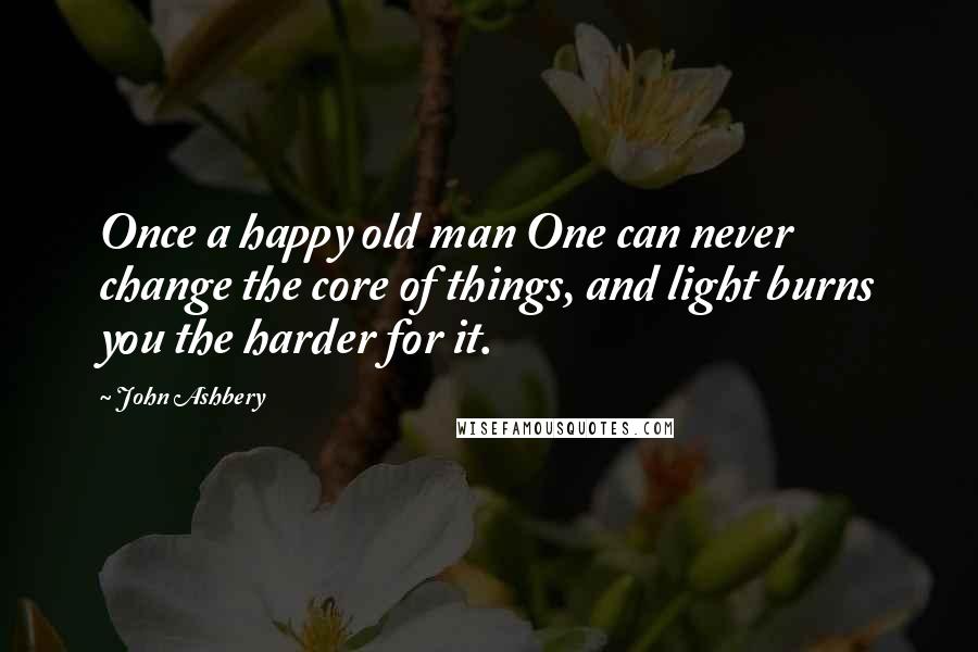 John Ashbery Quotes: Once a happy old man One can never change the core of things, and light burns you the harder for it.