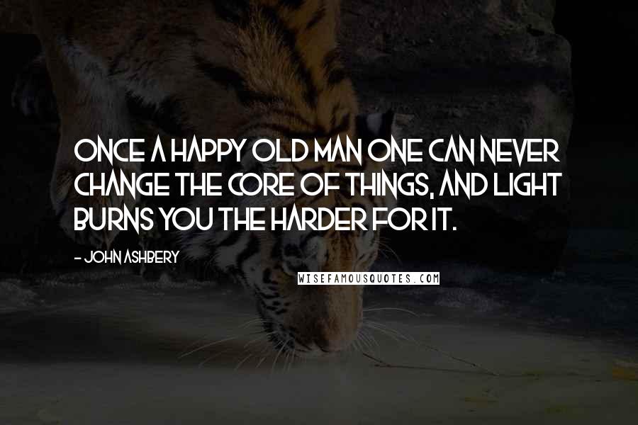 John Ashbery Quotes: Once a happy old man One can never change the core of things, and light burns you the harder for it.