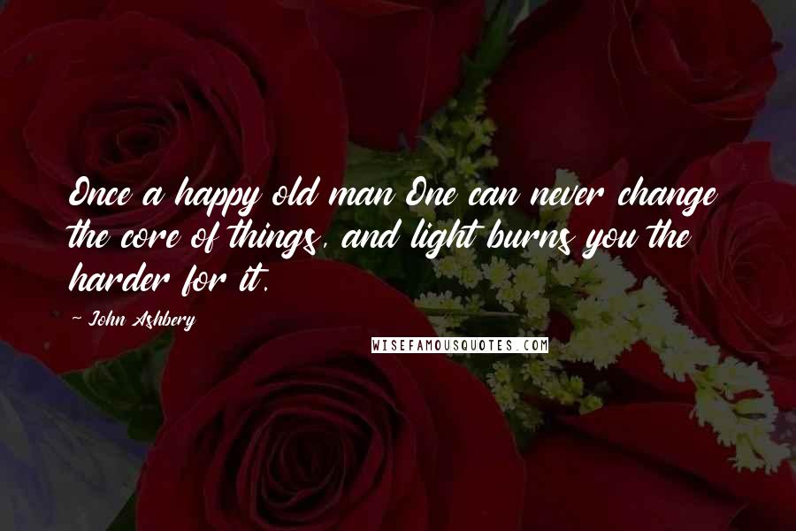 John Ashbery Quotes: Once a happy old man One can never change the core of things, and light burns you the harder for it.