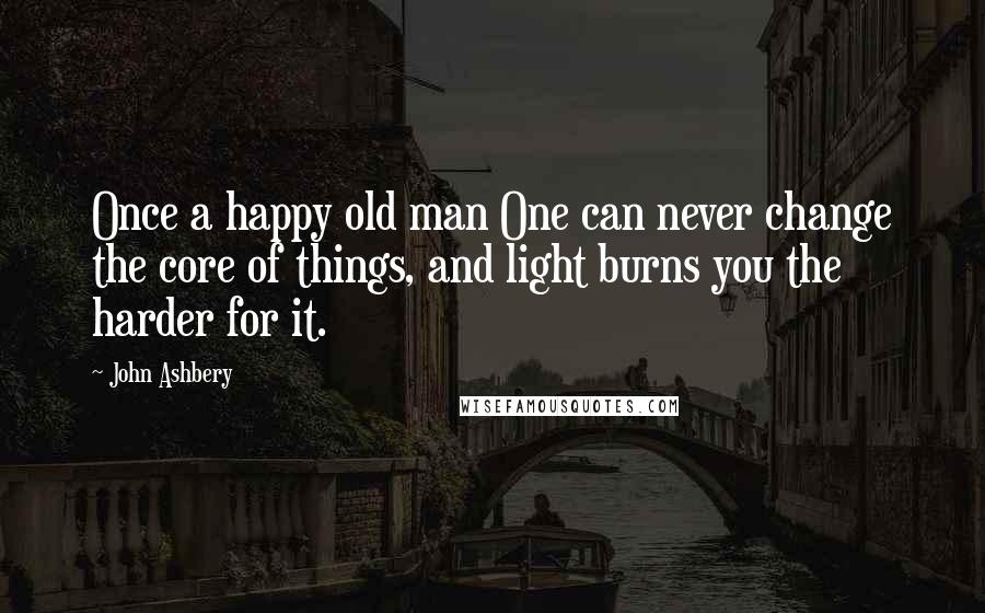 John Ashbery Quotes: Once a happy old man One can never change the core of things, and light burns you the harder for it.