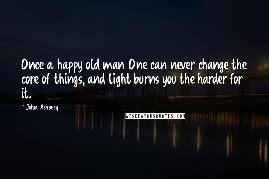 John Ashbery Quotes: Once a happy old man One can never change the core of things, and light burns you the harder for it.