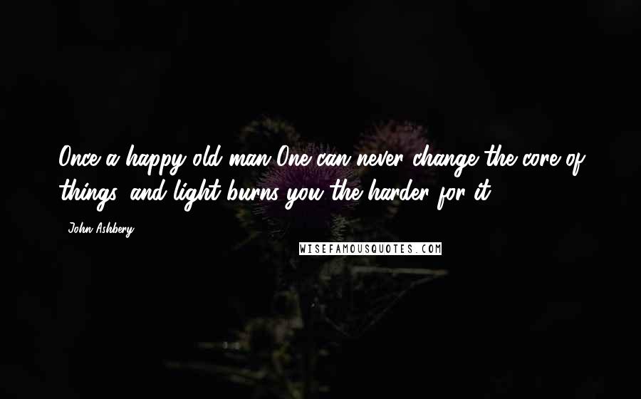 John Ashbery Quotes: Once a happy old man One can never change the core of things, and light burns you the harder for it.