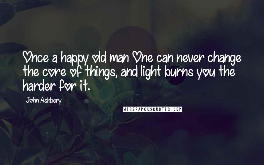 John Ashbery Quotes: Once a happy old man One can never change the core of things, and light burns you the harder for it.