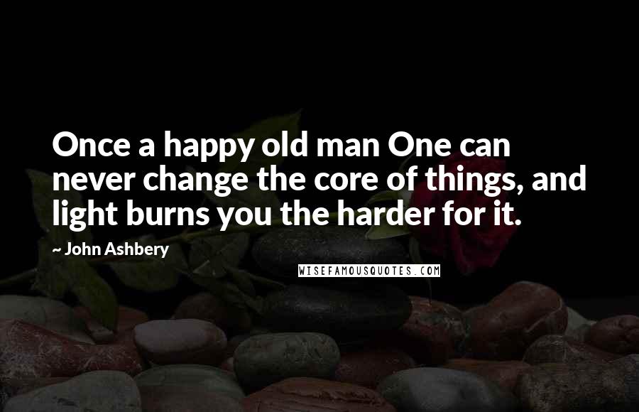 John Ashbery Quotes: Once a happy old man One can never change the core of things, and light burns you the harder for it.