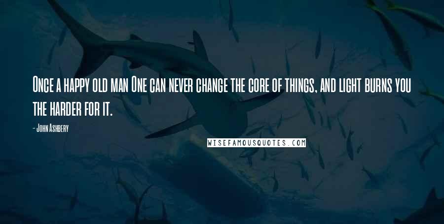 John Ashbery Quotes: Once a happy old man One can never change the core of things, and light burns you the harder for it.