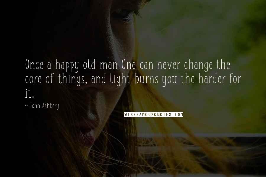 John Ashbery Quotes: Once a happy old man One can never change the core of things, and light burns you the harder for it.