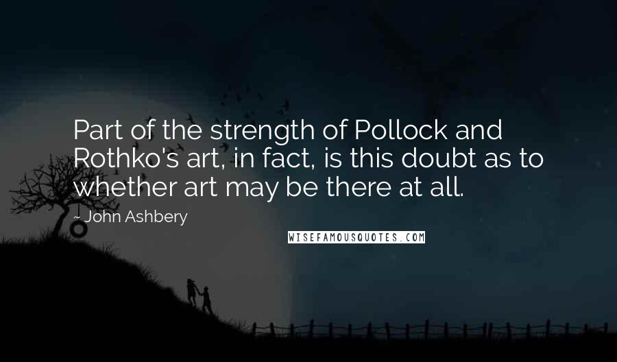 John Ashbery Quotes: Part of the strength of Pollock and Rothko's art, in fact, is this doubt as to whether art may be there at all.