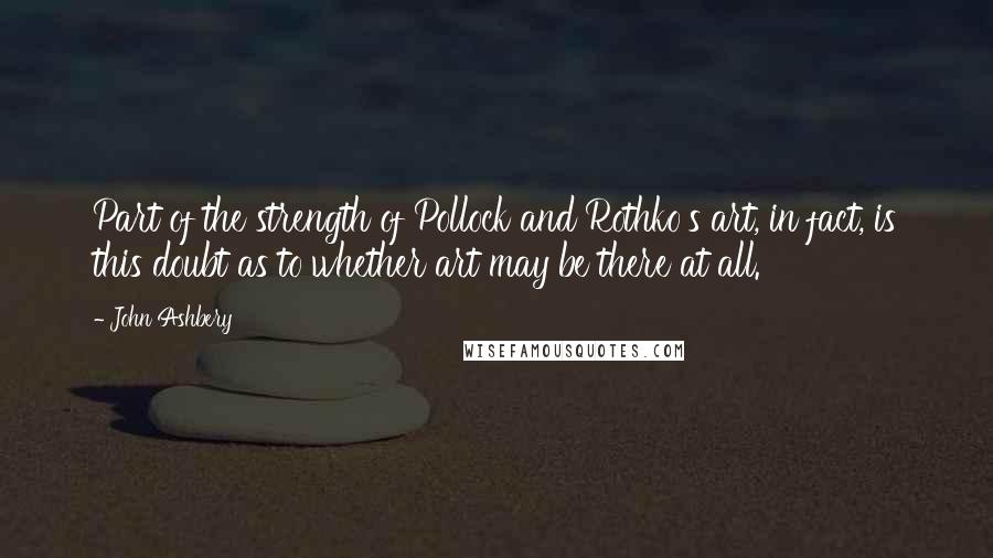 John Ashbery Quotes: Part of the strength of Pollock and Rothko's art, in fact, is this doubt as to whether art may be there at all.