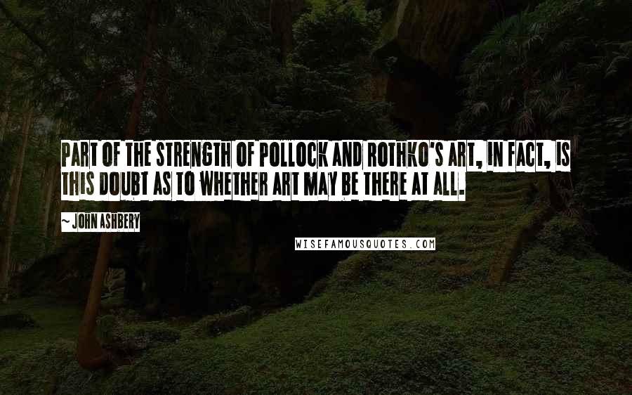 John Ashbery Quotes: Part of the strength of Pollock and Rothko's art, in fact, is this doubt as to whether art may be there at all.