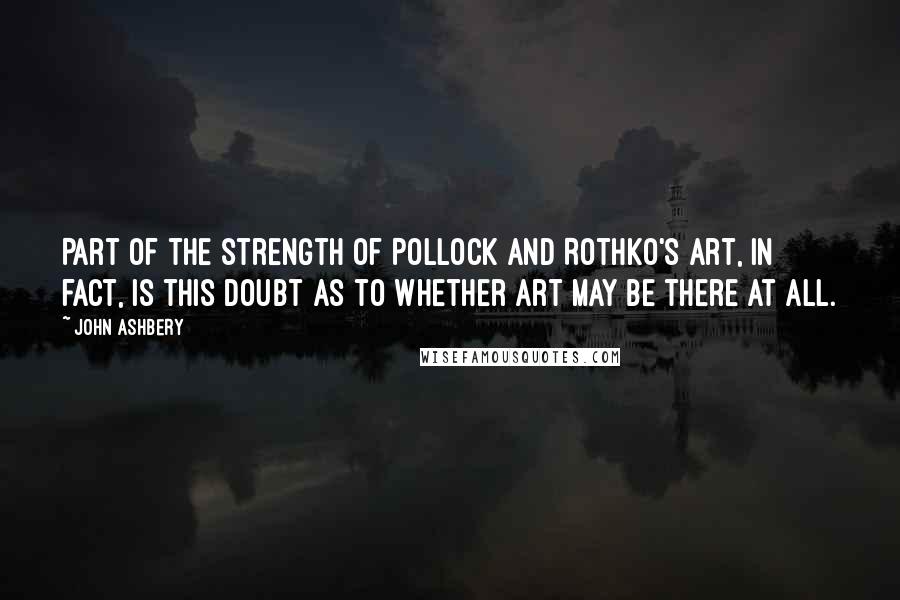 John Ashbery Quotes: Part of the strength of Pollock and Rothko's art, in fact, is this doubt as to whether art may be there at all.