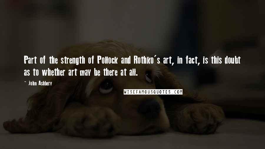 John Ashbery Quotes: Part of the strength of Pollock and Rothko's art, in fact, is this doubt as to whether art may be there at all.