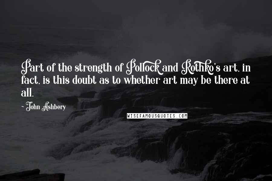 John Ashbery Quotes: Part of the strength of Pollock and Rothko's art, in fact, is this doubt as to whether art may be there at all.