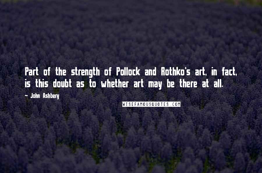 John Ashbery Quotes: Part of the strength of Pollock and Rothko's art, in fact, is this doubt as to whether art may be there at all.