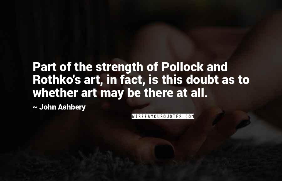 John Ashbery Quotes: Part of the strength of Pollock and Rothko's art, in fact, is this doubt as to whether art may be there at all.