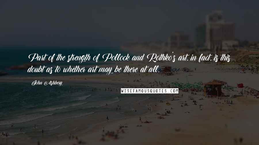 John Ashbery Quotes: Part of the strength of Pollock and Rothko's art, in fact, is this doubt as to whether art may be there at all.