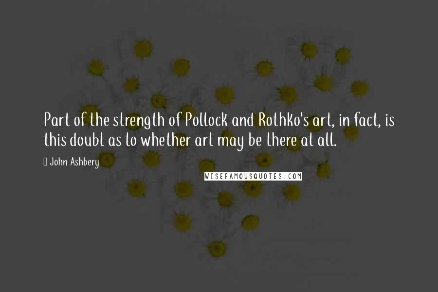 John Ashbery Quotes: Part of the strength of Pollock and Rothko's art, in fact, is this doubt as to whether art may be there at all.