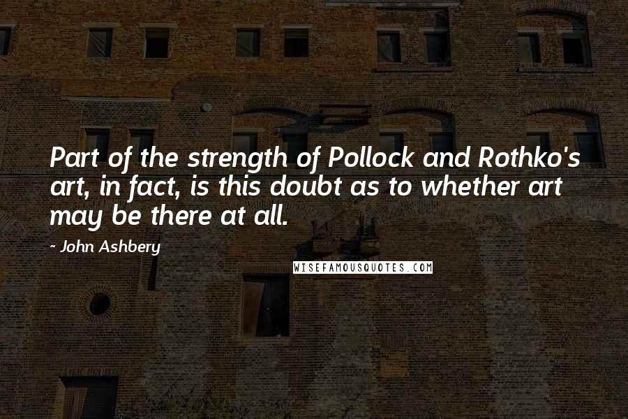 John Ashbery Quotes: Part of the strength of Pollock and Rothko's art, in fact, is this doubt as to whether art may be there at all.