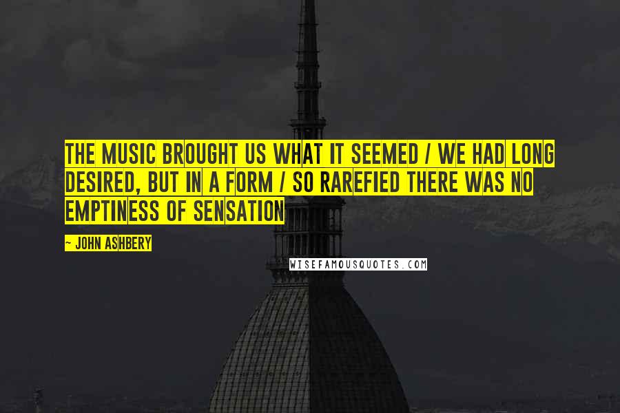 John Ashbery Quotes: The music brought us what it seemed / We had long desired, but in a form / so rarefied there was no emptiness of sensation