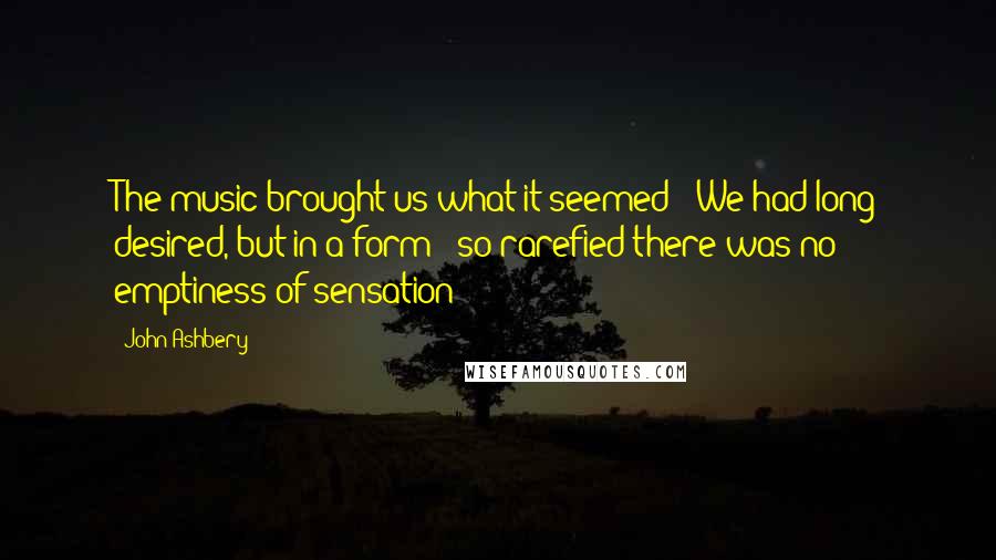 John Ashbery Quotes: The music brought us what it seemed / We had long desired, but in a form / so rarefied there was no emptiness of sensation