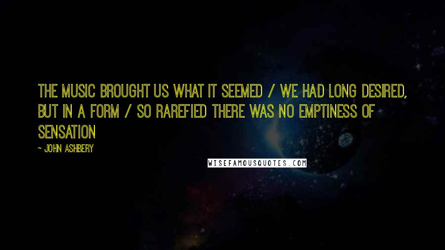 John Ashbery Quotes: The music brought us what it seemed / We had long desired, but in a form / so rarefied there was no emptiness of sensation