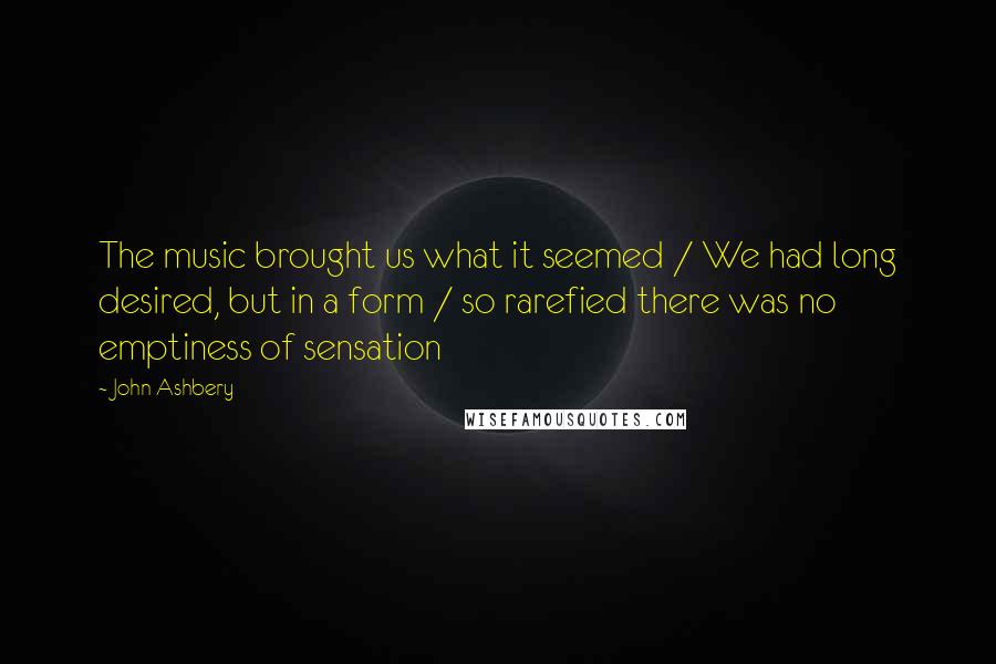 John Ashbery Quotes: The music brought us what it seemed / We had long desired, but in a form / so rarefied there was no emptiness of sensation