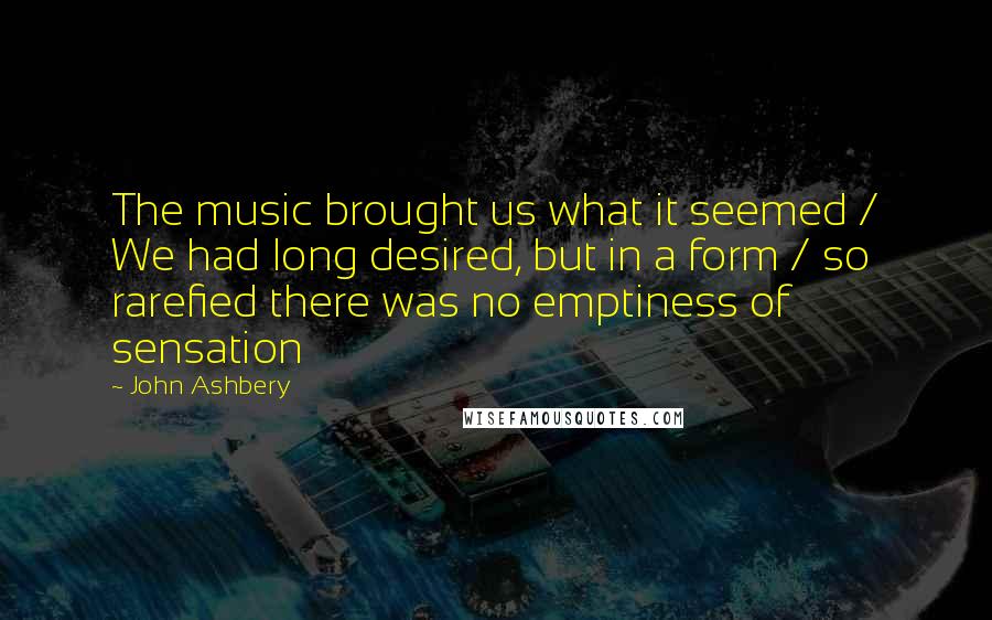 John Ashbery Quotes: The music brought us what it seemed / We had long desired, but in a form / so rarefied there was no emptiness of sensation