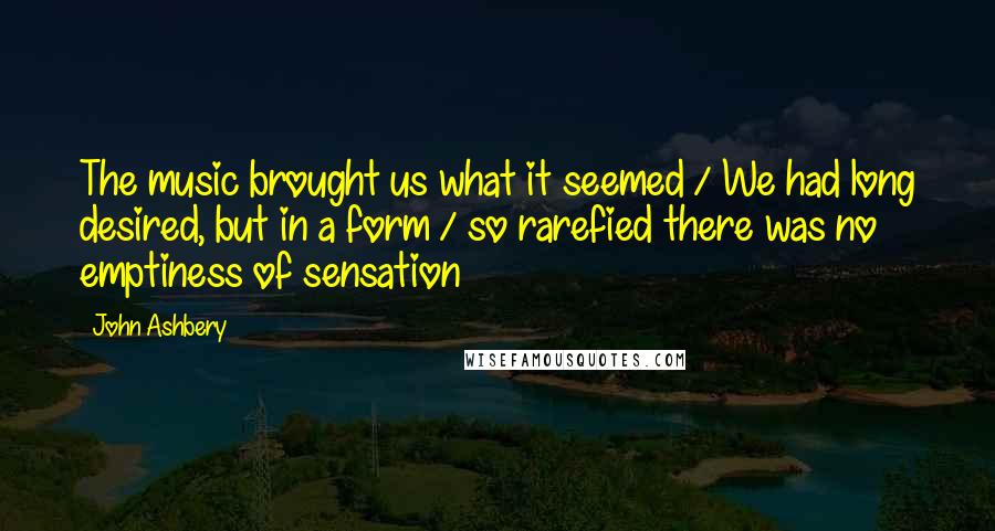 John Ashbery Quotes: The music brought us what it seemed / We had long desired, but in a form / so rarefied there was no emptiness of sensation