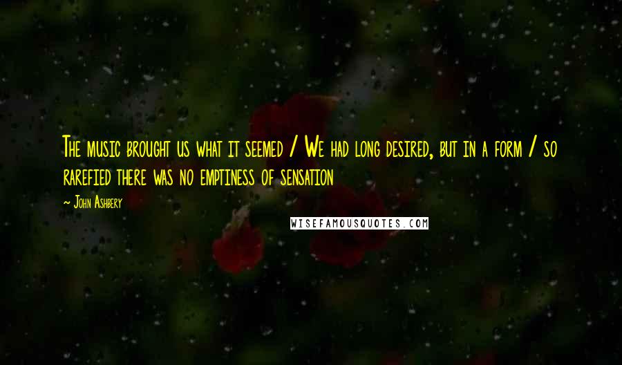 John Ashbery Quotes: The music brought us what it seemed / We had long desired, but in a form / so rarefied there was no emptiness of sensation