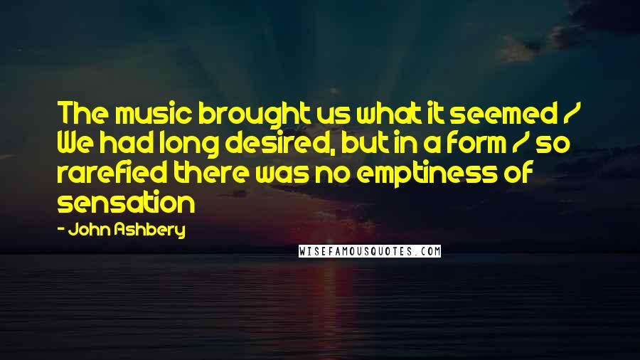 John Ashbery Quotes: The music brought us what it seemed / We had long desired, but in a form / so rarefied there was no emptiness of sensation
