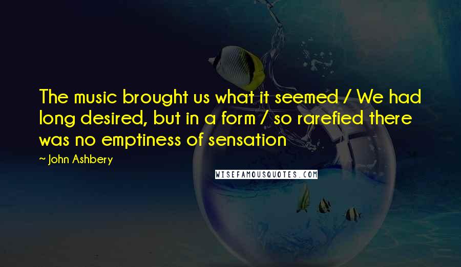 John Ashbery Quotes: The music brought us what it seemed / We had long desired, but in a form / so rarefied there was no emptiness of sensation