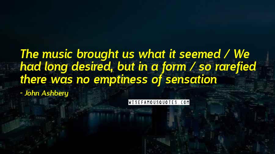 John Ashbery Quotes: The music brought us what it seemed / We had long desired, but in a form / so rarefied there was no emptiness of sensation