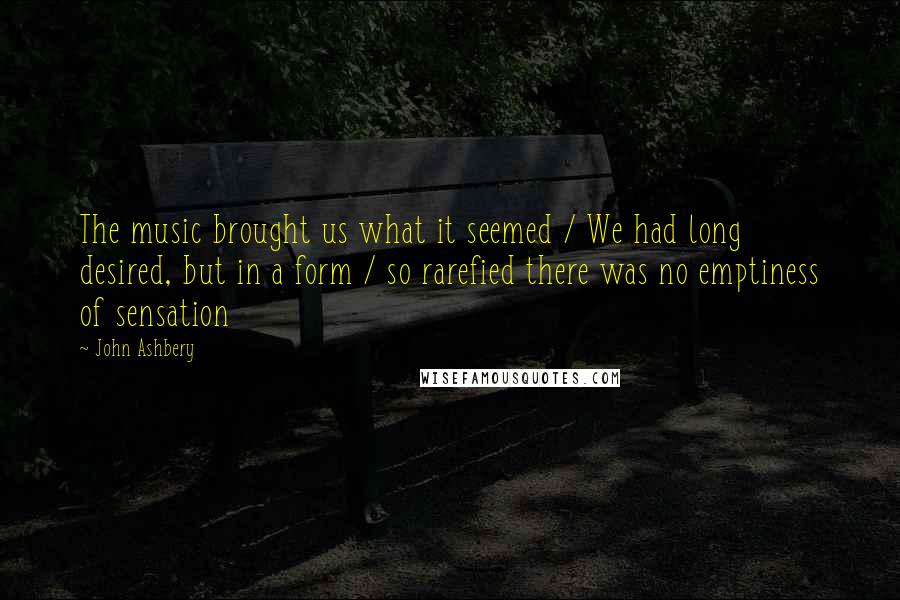 John Ashbery Quotes: The music brought us what it seemed / We had long desired, but in a form / so rarefied there was no emptiness of sensation