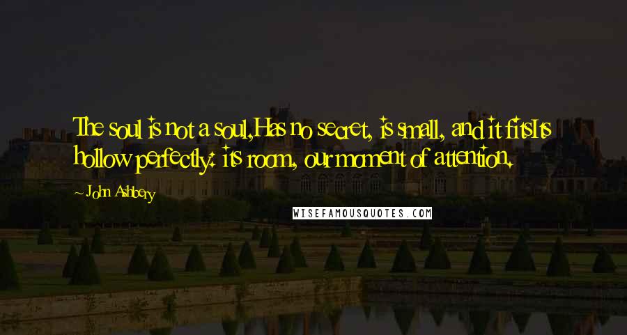 John Ashbery Quotes: The soul is not a soul,Has no secret, is small, and it fitsIts hollow perfectly: its room, our moment of attention.