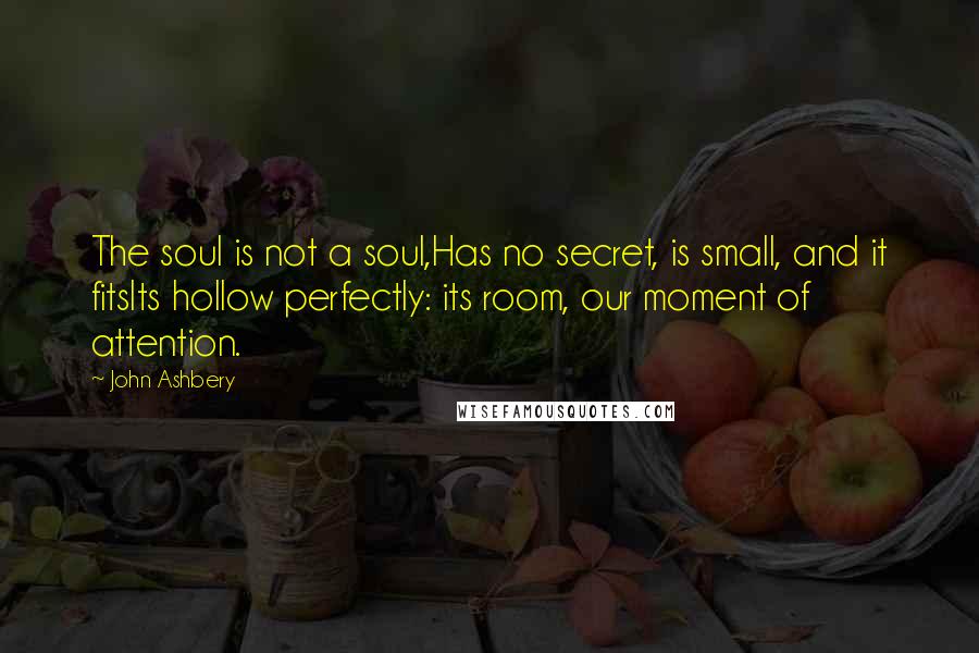 John Ashbery Quotes: The soul is not a soul,Has no secret, is small, and it fitsIts hollow perfectly: its room, our moment of attention.