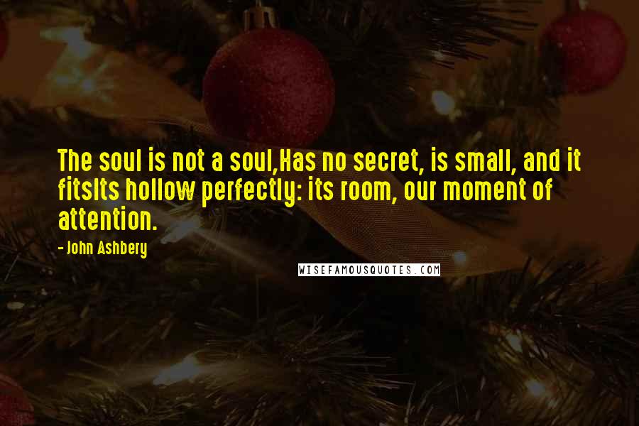 John Ashbery Quotes: The soul is not a soul,Has no secret, is small, and it fitsIts hollow perfectly: its room, our moment of attention.