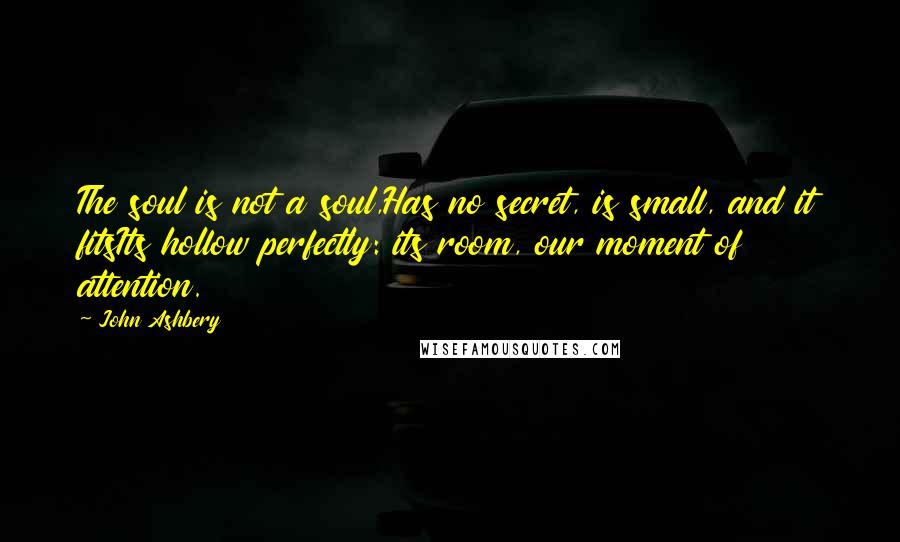 John Ashbery Quotes: The soul is not a soul,Has no secret, is small, and it fitsIts hollow perfectly: its room, our moment of attention.