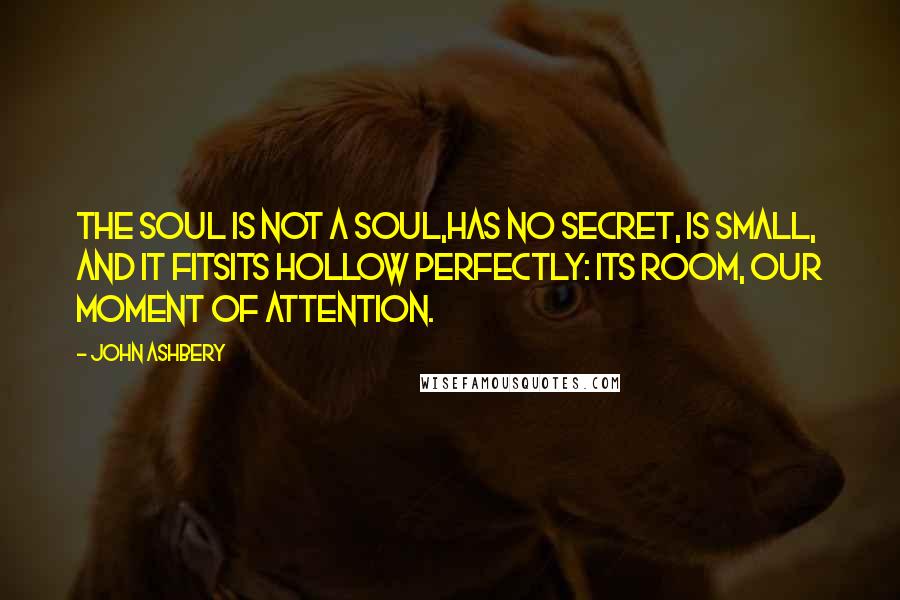 John Ashbery Quotes: The soul is not a soul,Has no secret, is small, and it fitsIts hollow perfectly: its room, our moment of attention.