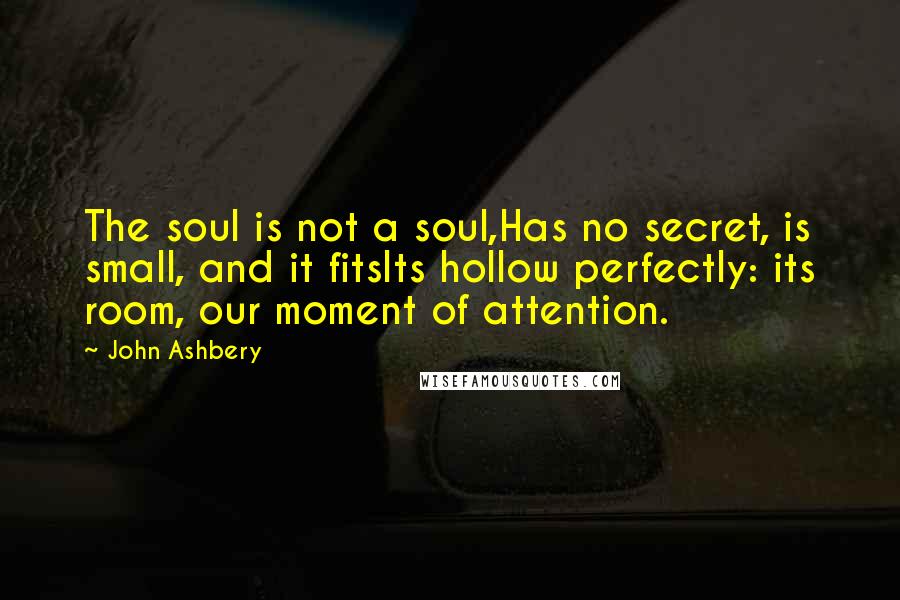 John Ashbery Quotes: The soul is not a soul,Has no secret, is small, and it fitsIts hollow perfectly: its room, our moment of attention.