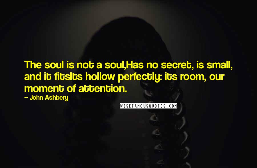 John Ashbery Quotes: The soul is not a soul,Has no secret, is small, and it fitsIts hollow perfectly: its room, our moment of attention.