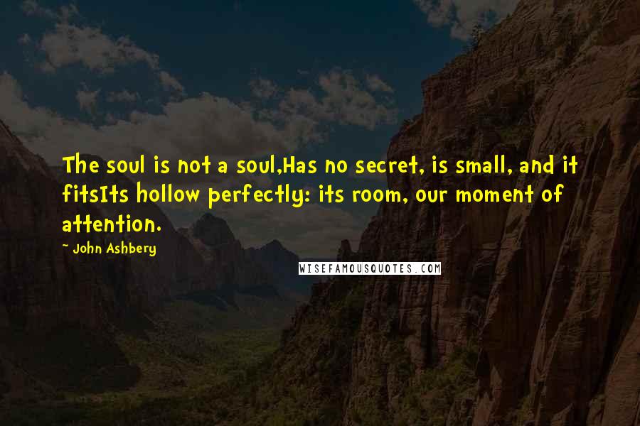 John Ashbery Quotes: The soul is not a soul,Has no secret, is small, and it fitsIts hollow perfectly: its room, our moment of attention.