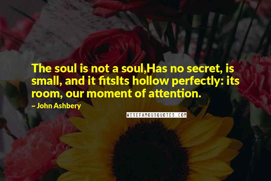 John Ashbery Quotes: The soul is not a soul,Has no secret, is small, and it fitsIts hollow perfectly: its room, our moment of attention.