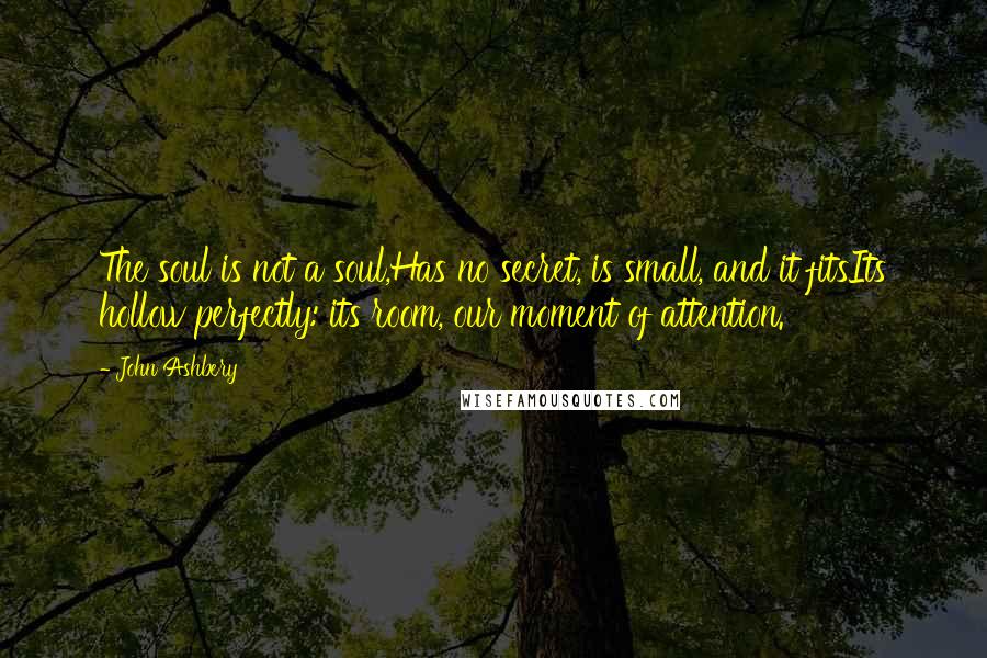 John Ashbery Quotes: The soul is not a soul,Has no secret, is small, and it fitsIts hollow perfectly: its room, our moment of attention.