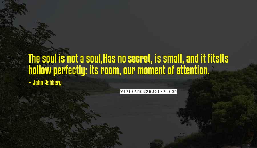 John Ashbery Quotes: The soul is not a soul,Has no secret, is small, and it fitsIts hollow perfectly: its room, our moment of attention.