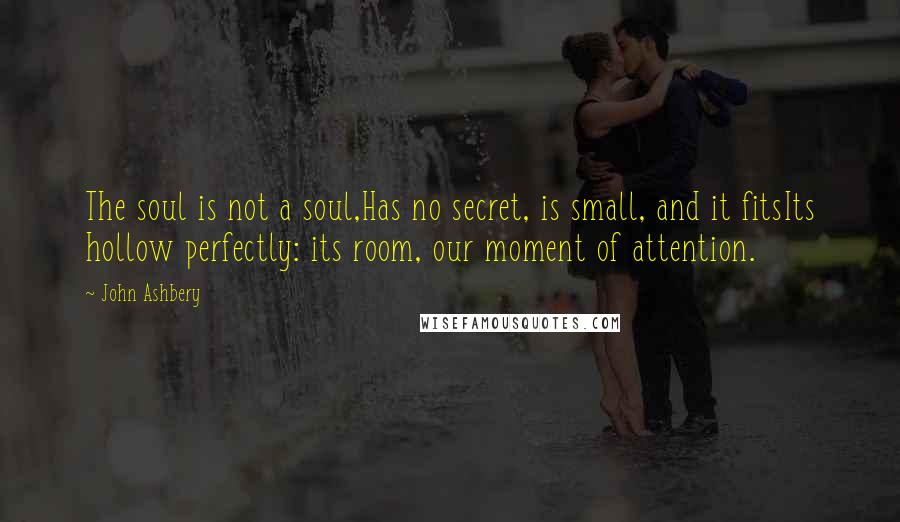 John Ashbery Quotes: The soul is not a soul,Has no secret, is small, and it fitsIts hollow perfectly: its room, our moment of attention.