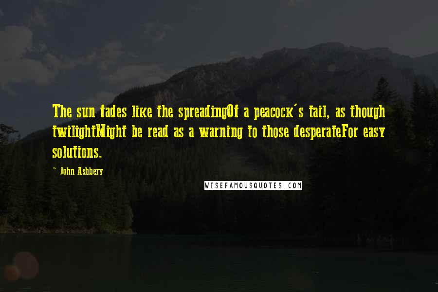 John Ashbery Quotes: The sun fades like the spreadingOf a peacock's tail, as though twilightMight be read as a warning to those desperateFor easy solutions.