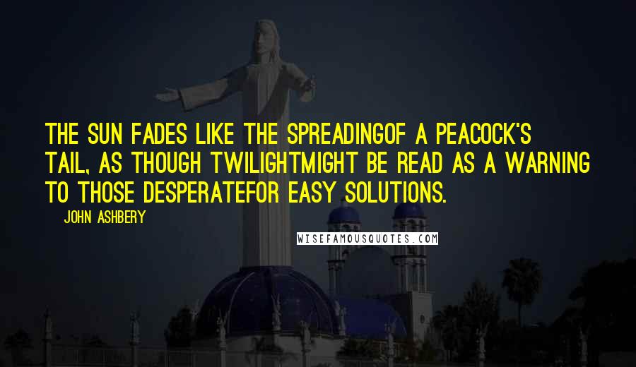 John Ashbery Quotes: The sun fades like the spreadingOf a peacock's tail, as though twilightMight be read as a warning to those desperateFor easy solutions.