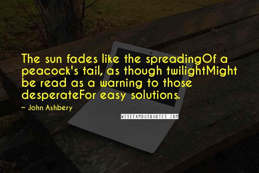 John Ashbery Quotes: The sun fades like the spreadingOf a peacock's tail, as though twilightMight be read as a warning to those desperateFor easy solutions.