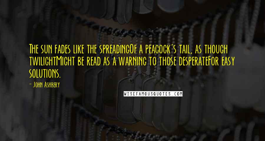 John Ashbery Quotes: The sun fades like the spreadingOf a peacock's tail, as though twilightMight be read as a warning to those desperateFor easy solutions.