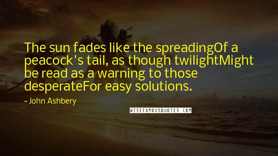 John Ashbery Quotes: The sun fades like the spreadingOf a peacock's tail, as though twilightMight be read as a warning to those desperateFor easy solutions.