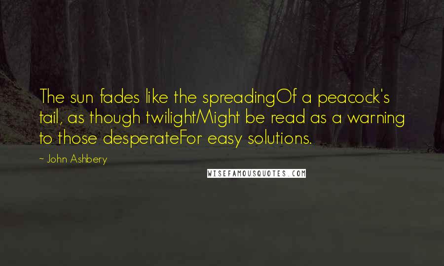 John Ashbery Quotes: The sun fades like the spreadingOf a peacock's tail, as though twilightMight be read as a warning to those desperateFor easy solutions.